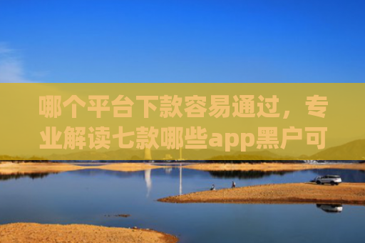 哪个平台下款容易通过，专业解读七款哪些app黑户可以下款可以分期的