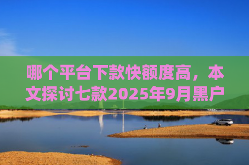 哪个平台下款快额度高，本文探讨七款2025年9月黑户能下款的app