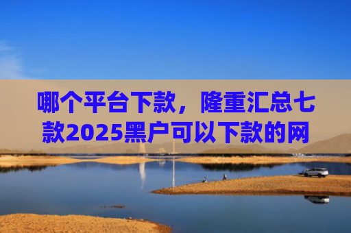 哪个平台下款，隆重汇总七款2025黑户可以下款的网贷app