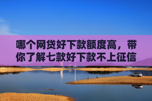 哪个网贷好下款额度高，带你了解七款好下款不上征信的网贷