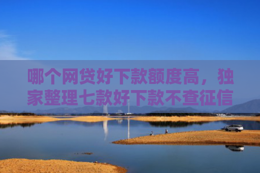 哪个网贷好下款额度高，独家整理七款好下款不查征信的网贷