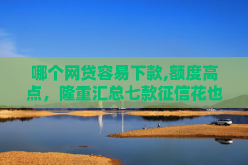 哪个网贷容易下款,额度高点，隆重汇总七款征信花也能稳下款的网贷