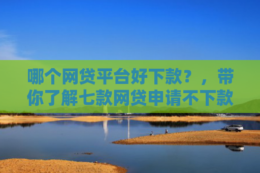 哪个网贷平台好下款？，带你了解七款网贷申请不下款上征信吗