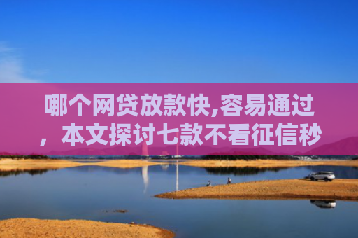 哪个网贷放款快,容易通过，本文探讨七款不看征信秒下款的网贷