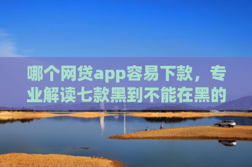 哪个网贷app容易下款，专业解读七款黑到不能在黑的黑户下款app