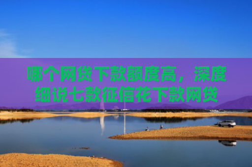 哪个网贷下款额度高，深度细说七款征信花下款网贷