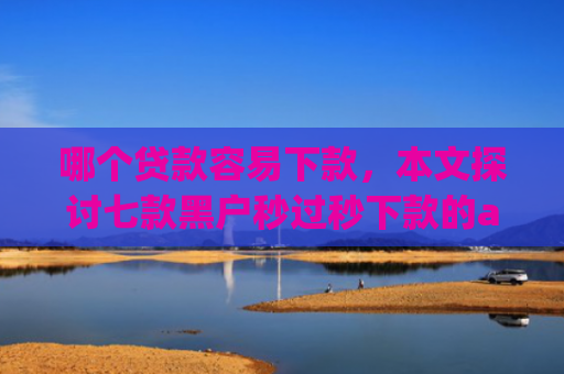 哪个贷款容易下款，本文探讨七款黑户秒过秒下款的app