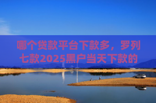 哪个贷款平台下款多，罗列七款2025黑户当天下款的app
