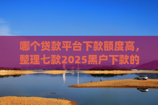 哪个贷款平台下款额度高，整理七款2025黑户下款的贷款app