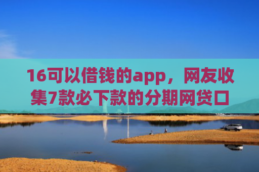 16可以借钱的app，网友收集7款必下款的分期网贷口子