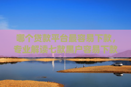 哪个贷款平台最容易下款，专业解读七款黑户容易下款高额度的app