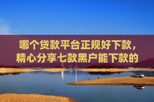 哪个贷款平台正规好下款，精心分享七款黑户能下款的app2025