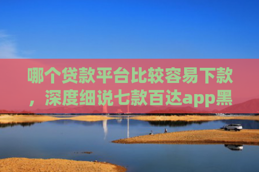 哪个贷款平台比较容易下款，深度细说七款百达app黑户能下款吗