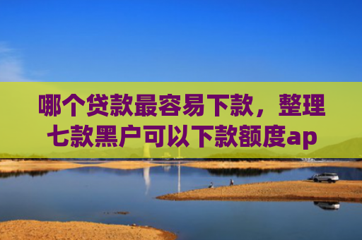 哪个贷款最容易下款，整理七款黑户可以下款额度app