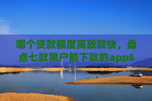 哪个贷款额度高放款快，盘点七款黑户能下款的app6