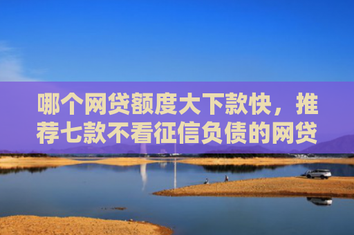 哪个网贷额度大下款快，推荐七款不看征信负债的网贷百分百下款