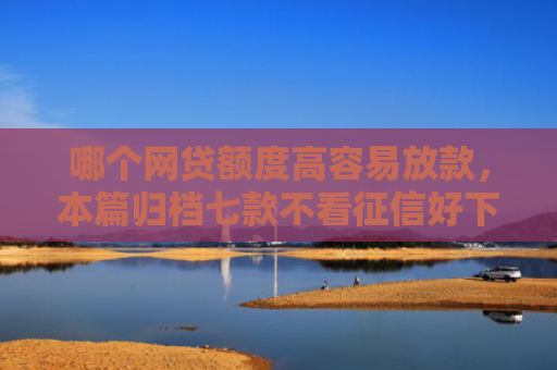 哪个网贷额度高容易放款，本篇归档七款不看征信好下款的网贷