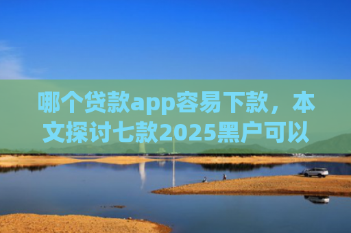 哪个贷款app容易下款，本文探讨七款2025黑户可以下款的app