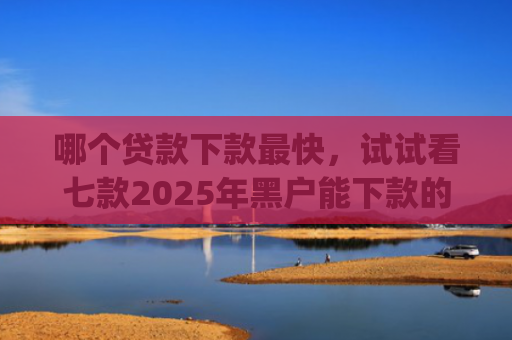 哪个贷款下款最快，试试看七款2025年黑户能下款的app