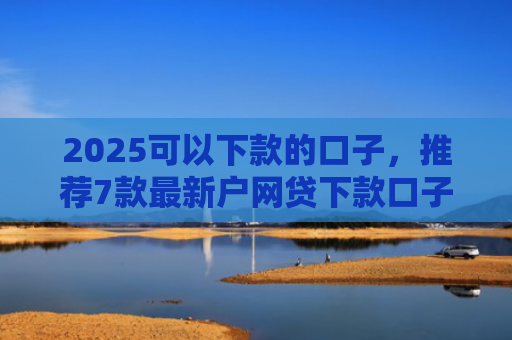 2025可以下款的口子，推荐7款最新户网贷下款口子