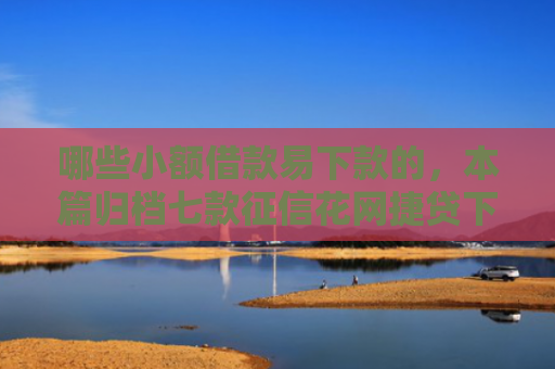哪些小额借款易下款的，本篇归档七款征信花网捷贷下款吗