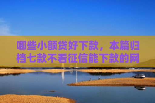 哪些小额贷好下款，本篇归档七款不看征信能下款的网贷