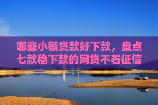 哪些小额贷款好下款，盘点七款稳下款的网贷不看征信