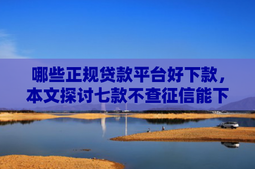 哪些正规贷款平台好下款，本文探讨七款不查征信能下款网贷口子