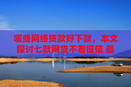 哪些网络贷款好下款，本文探讨七款网贷不看征信 最快下款
