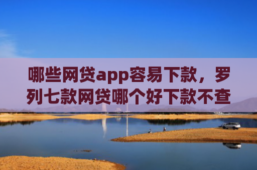 哪些网贷app容易下款，罗列七款网贷哪个好下款不查征信