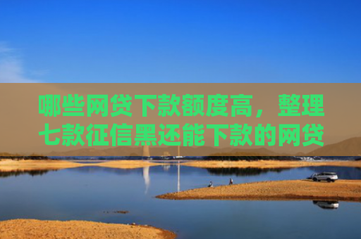 哪些网贷下款额度高，整理七款征信黑还能下款的网贷
