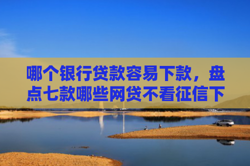 哪个银行贷款容易下款，盘点七款哪些网贷不看征信下款