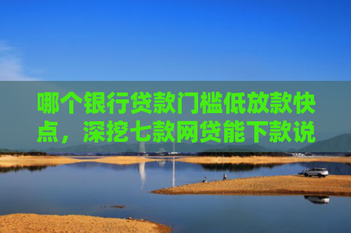 哪个银行贷款门槛低放款快点，深挖七款网贷能下款说明征信