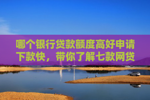 哪个银行贷款额度高好申请下款快，带你了解七款网贷不查征信好下款