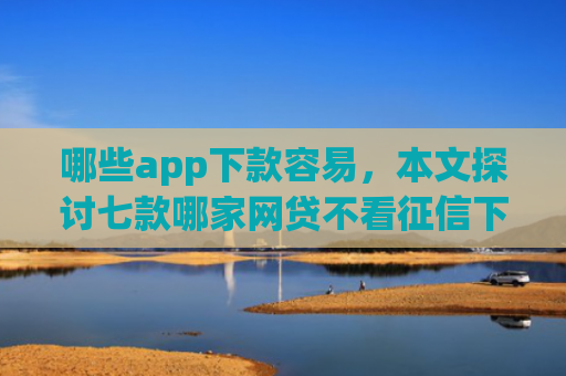 哪些app下款容易，本文探讨七款哪家网贷不看征信下款快