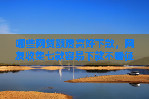 哪些网贷额度高好下款，网友收集七款容易下款不看征信的网贷
