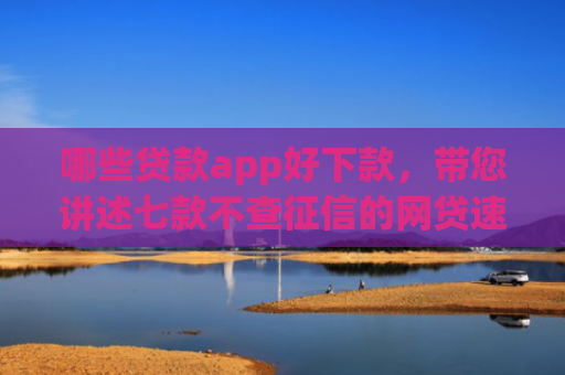 哪些贷款app好下款，带您讲述七款不查征信的网贷速下款