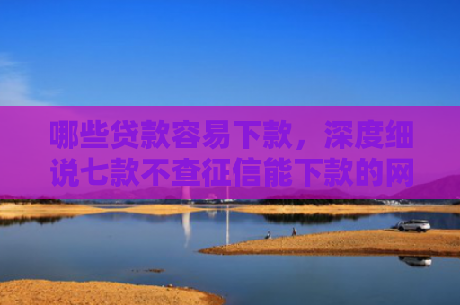 哪些贷款容易下款，深度细说七款不查征信能下款的网贷