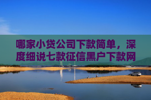 哪家小贷公司下款简单，深度细说七款征信黑户下款网贷