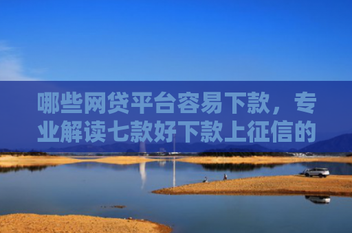 哪些网贷平台容易下款，专业解读七款好下款上征信的网贷