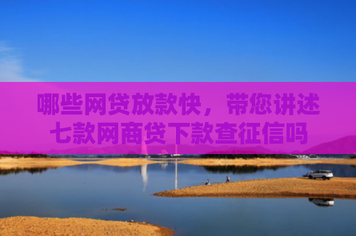 哪些网贷放款快，带您讲述七款网商贷下款查征信吗