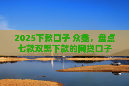 2025下款口子 众鑫，盘点七款双黑下款的网贷口子
