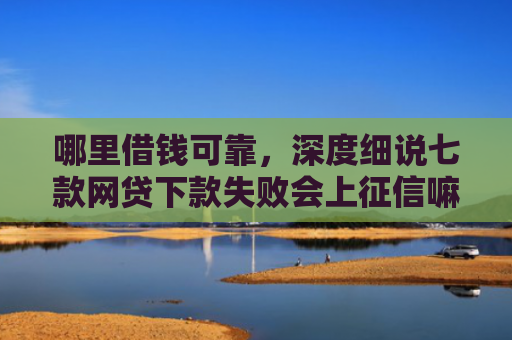 哪里借钱可靠，深度细说七款网贷下款失败会上征信嘛