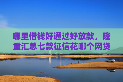 哪里借钱好通过好放款，隆重汇总七款征信花哪个网贷容易下款