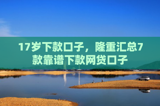 17岁下款口子，隆重汇总7款靠谱下款网贷口子
