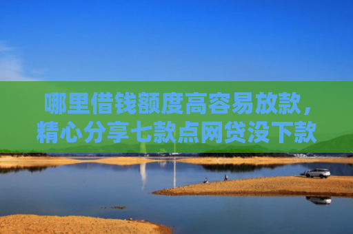哪里借钱额度高容易放款，精心分享七款点网贷没下款上征信