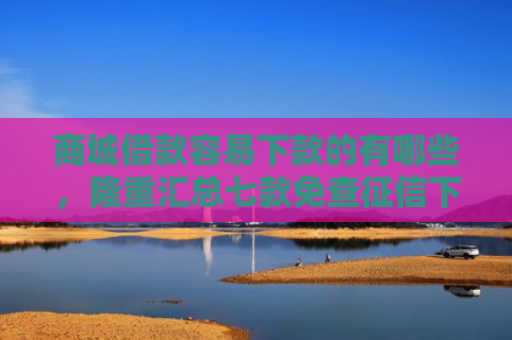商城借款容易下款的有哪些，隆重汇总七款免查征信下款的平台是什么