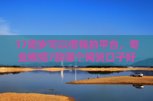 17周岁可以借钱的平台，专业概括7款哪个网贷口子好下款