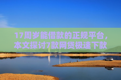 17周岁能借款的正规平台，本文探讨7款网贷极速下款的口子