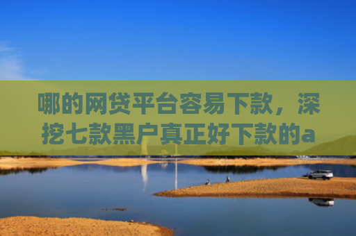 哪的网贷平台容易下款，深挖七款黑户真正好下款的app